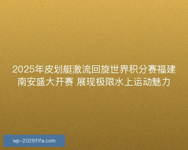 2025年皮划艇激流回旋世界积分赛福建南安盛大开赛 展现极限水上运动魅力
